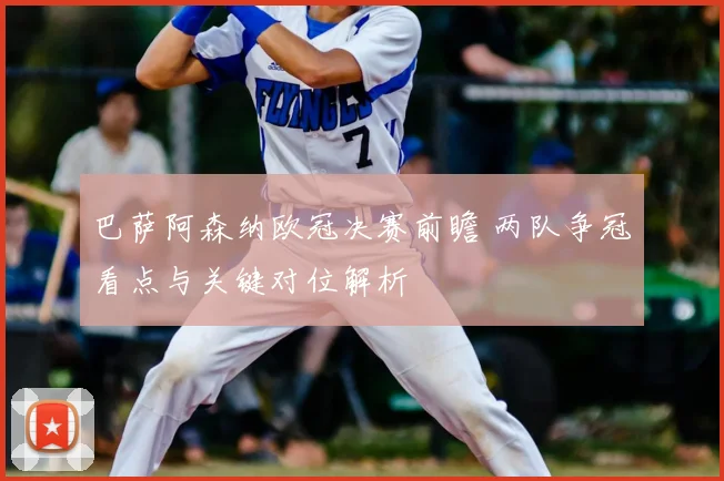 巴萨阿森纳欧冠决赛前瞻 两队争冠看点与关键对位解析