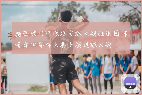 梅西破门阿根廷点球大战胜法国 卡塔尔世界杯决赛上演进球大战