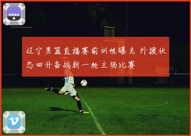 辽宁男篮直播赛前训练曝光 外援状态回升备战新一轮主场比赛