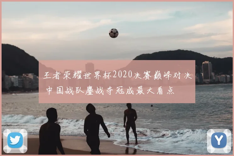 王者荣耀世界杯2020决赛巅峰对决 中国战队鏖战夺冠成最大看点