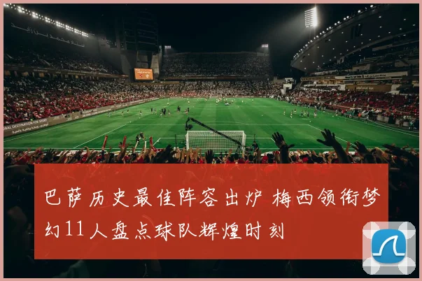巴萨历史最佳阵容出炉 梅西领衔梦幻11人盘点球队辉煌时刻