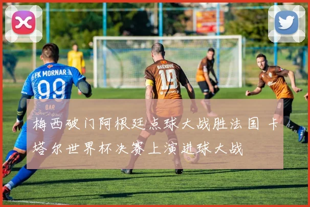 梅西破门阿根廷点球大战胜法国 卡塔尔世界杯决赛上演进球大战