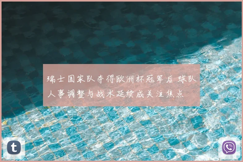 瑞士国家队夺得欧洲杯冠军后 球队人事调整与战术延续成关注焦点