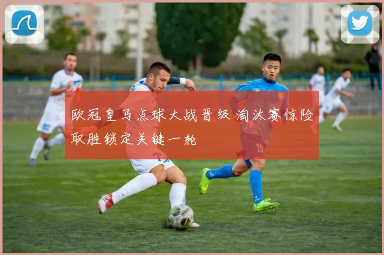 欧冠皇马点球大战晋级 淘汰赛惊险取胜锁定关键一轮