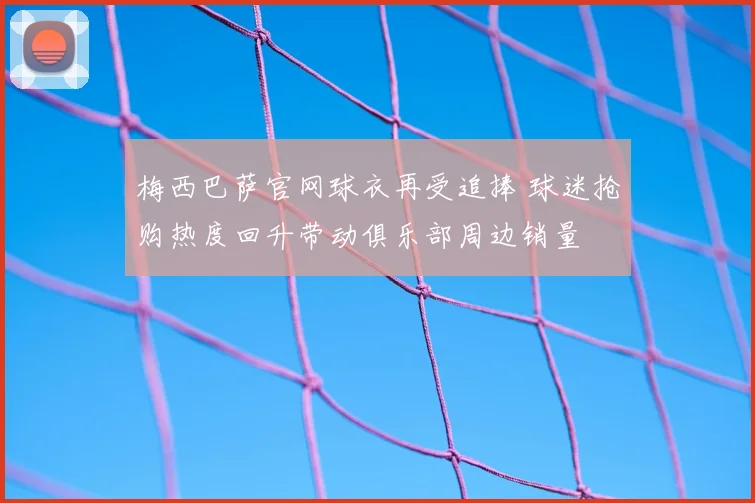 梅西巴萨官网球衣再受追捧 球迷抢购热度回升带动俱乐部周边销量