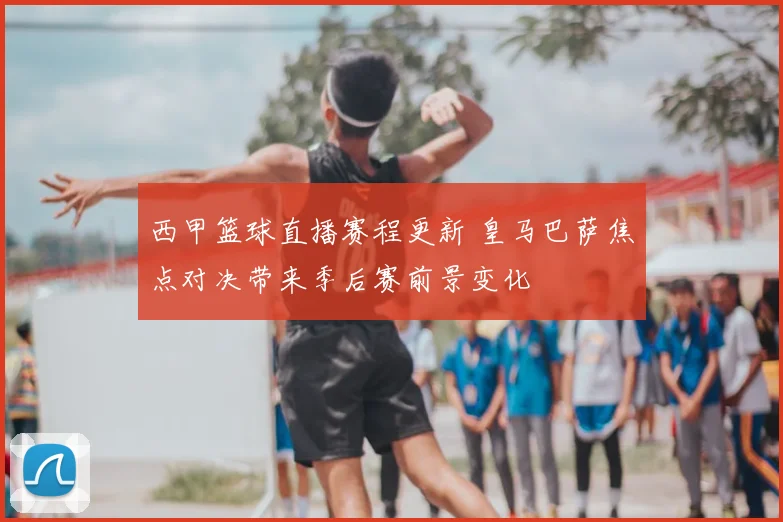 西甲篮球直播赛程更新 皇马巴萨焦点对决带来季后赛前景变化