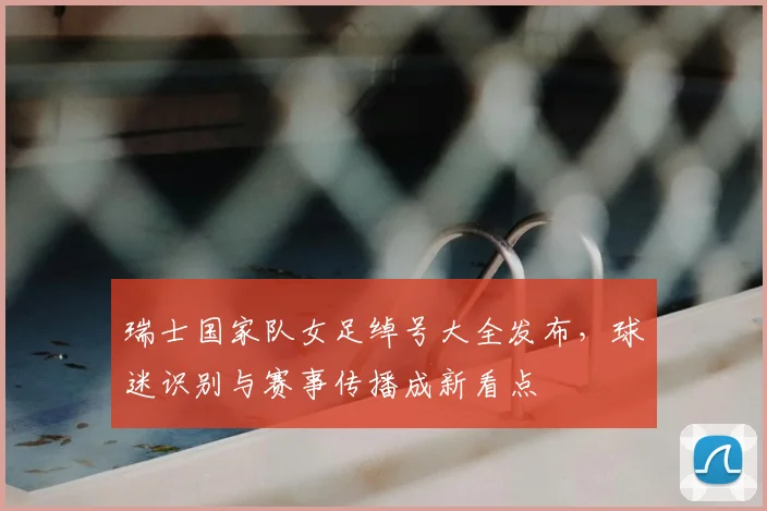 瑞士国家队女足绰号大全发布，球迷识别与赛事传播成新看点