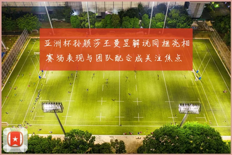 亚洲杯孙颖莎王曼昱解说同框亮相 赛场表现与团队配合成关注焦点