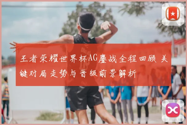 王者荣耀世界杯AG鏖战全程回顾 关键对局走势与晋级前景解析