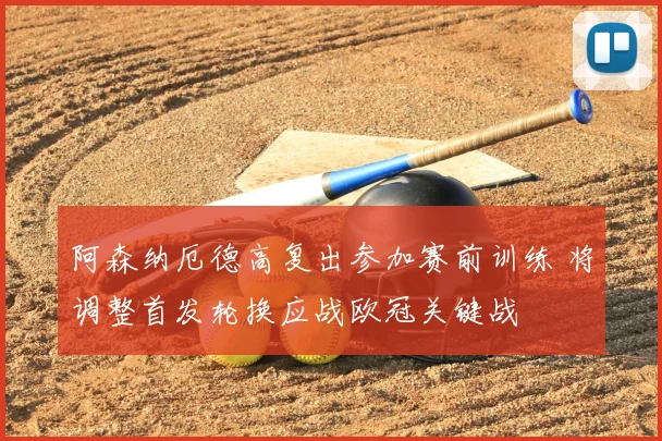 阿森纳厄德高复出参加赛前训练 将调整首发轮换应战欧冠关键战