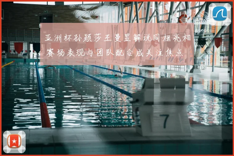 亚洲杯孙颖莎王曼昱解说同框亮相 赛场表现与团队配合成关注焦点