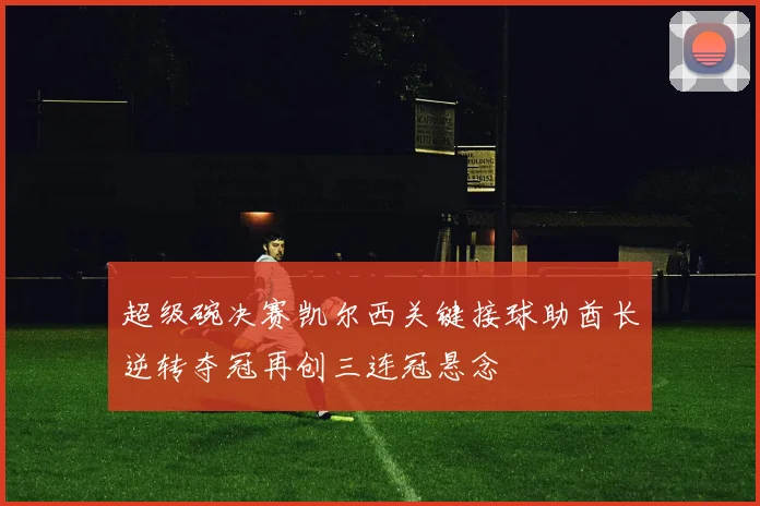 超级碗决赛凯尔西关键接球助酋长逆转夺冠再创三连冠悬念