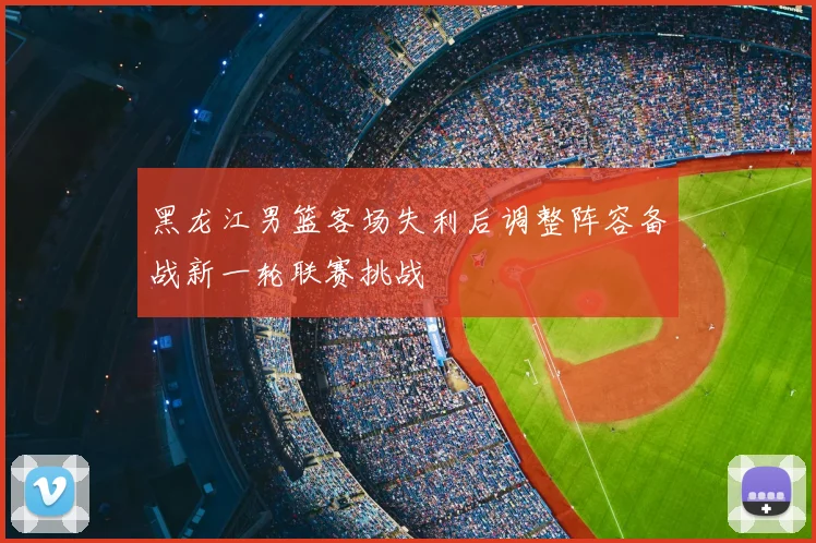 黑龙江男篮客场失利后调整阵容备战新一轮联赛挑战