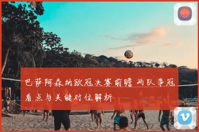 巴萨阿森纳欧冠决赛前瞻 两队争冠看点与关键对位解析