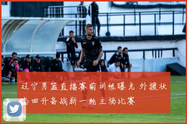 辽宁男篮直播赛前训练曝光 外援状态回升备战新一轮主场比赛