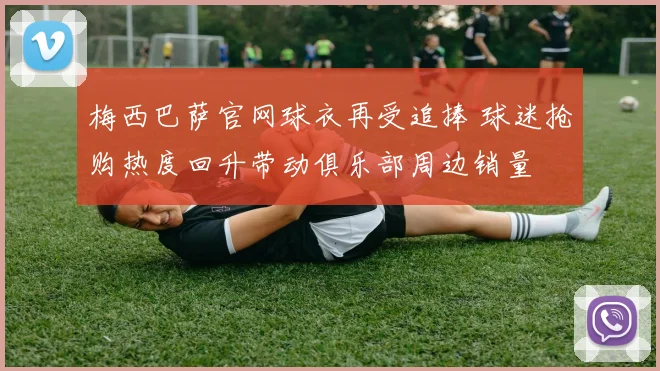 梅西巴萨官网球衣再受追捧 球迷抢购热度回升带动俱乐部周边销量