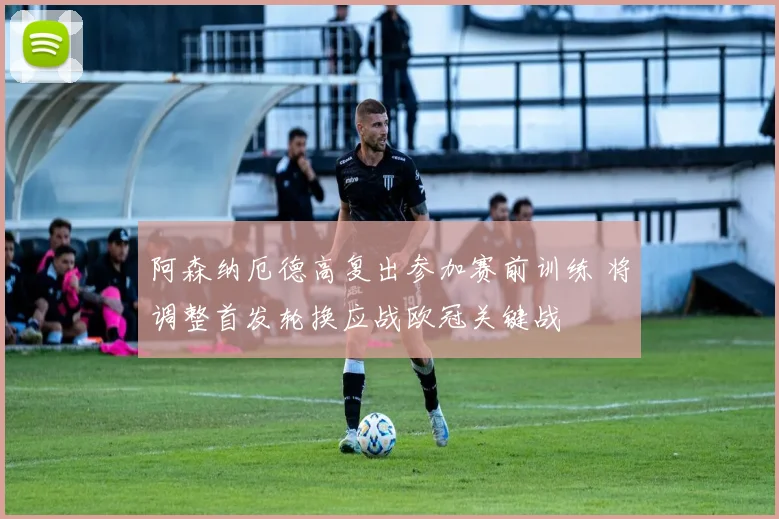 阿森纳厄德高复出参加赛前训练 将调整首发轮换应战欧冠关键战