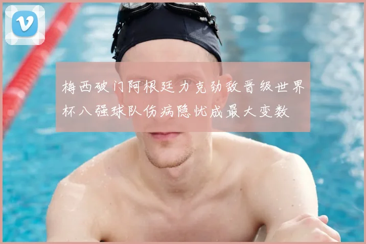 梅西破门阿根廷力克劲敌晋级世界杯八强球队伤病隐忧成最大变数