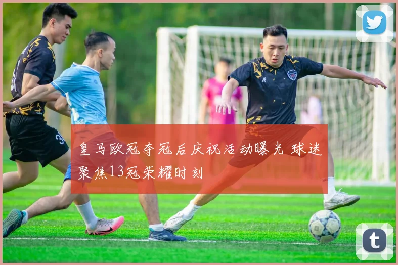 皇马欧冠夺冠后庆祝活动曝光 球迷聚焦13冠荣耀时刻
