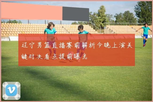 辽宁男篮直播赛前解析今晚上演关键对决看点提前曝光