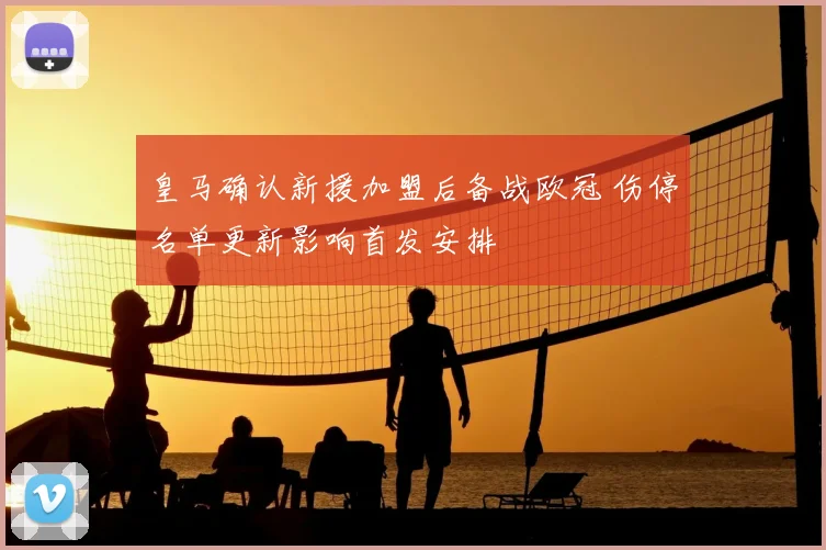 皇马确认新援加盟后备战欧冠 伤停名单更新影响首发安排