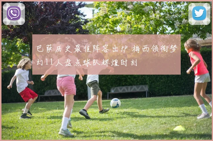 巴萨历史最佳阵容出炉 梅西领衔梦幻11人盘点球队辉煌时刻