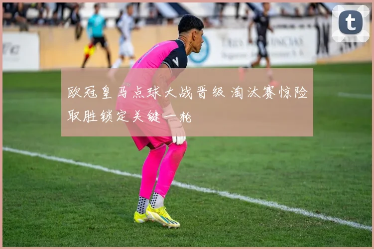 欧冠皇马点球大战晋级 淘汰赛惊险取胜锁定关键一轮