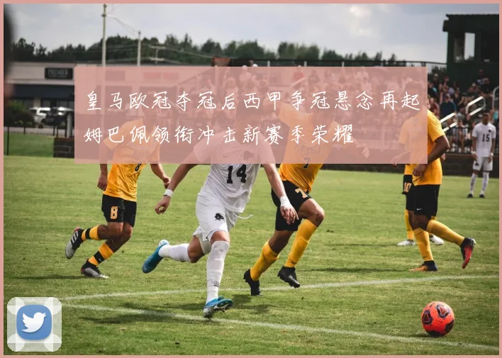 皇马欧冠夺冠后西甲争冠悬念再起姆巴佩领衔冲击新赛季荣耀