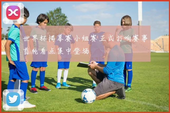 世界杯揭幕赛小组赛正式打响赛事首轮看点集中登场