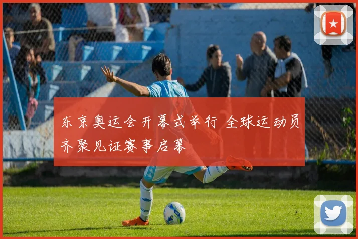 东京奥运会开幕式举行 全球运动员齐聚见证赛事启幕